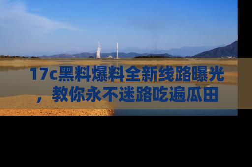 17c黑料爆料全新线路曝光,教你永不迷路吃遍瓜田