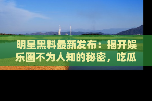 明星黑料最新发布：揭开娱乐圈不为人知的秘密，吃瓜者们请注意！