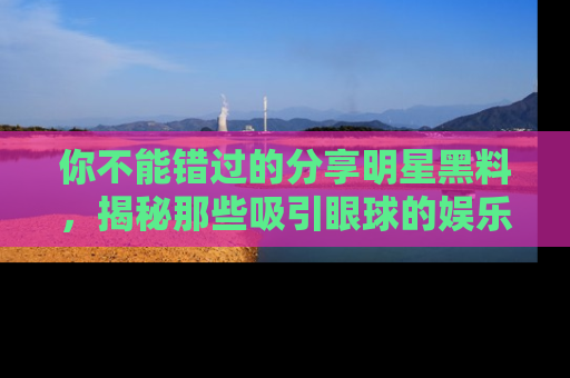 你不能错过的分享明星黑料，揭秘那些吸引眼球的娱乐新闻。