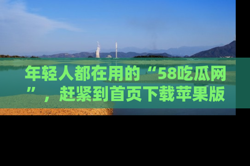 年轻人都在用的“58吃瓜网”,赶紧到首页下载苹果版吧!