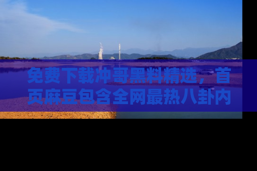 免费下载冲哥黑料精选,首页麻豆包含全网最热八卦内容