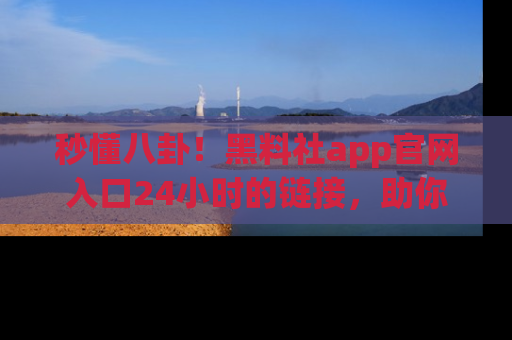秒懂八卦！黑料社app官网入口24小时的链接，助你及时获取热搜焦点