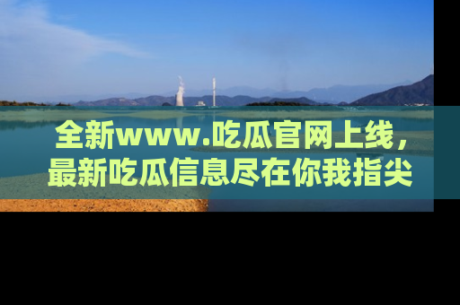 全新www.吃瓜官网上线,最新吃瓜信息尽在你我指尖!