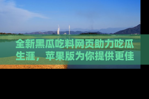 全新黑瓜吃料网页助力吃瓜生涯，苹果版为你提供更佳体验！