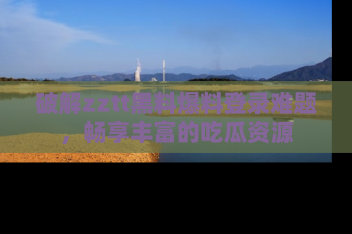 破解zztt黑料爆料登录难题,畅享丰富的吃瓜资源