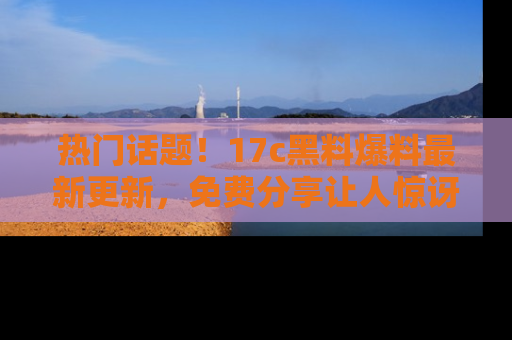 热门话题！17c黑料爆料最新更新，免费分享让人惊讶的事实！