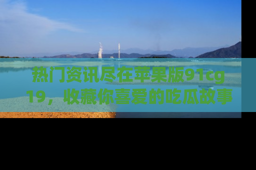 热门资讯尽在苹果版91cg19，收藏你喜爱的吃瓜故事吧！