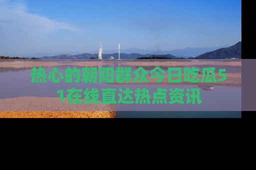 热心的朝阳群众今日吃瓜51在线直达热点资讯