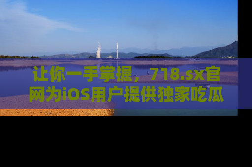 让你一手掌握，718.sx官网为iOS用户提供独家吃瓜内容！