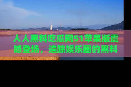 人人黑料吃瓜网51苹果版震撼登场，追踪娱乐圈的黑料与热闻