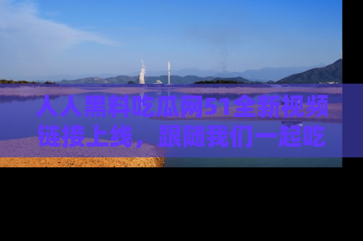 人人黑料吃瓜网51全新视频链接上线,跟随我们一起吃瓜围观!