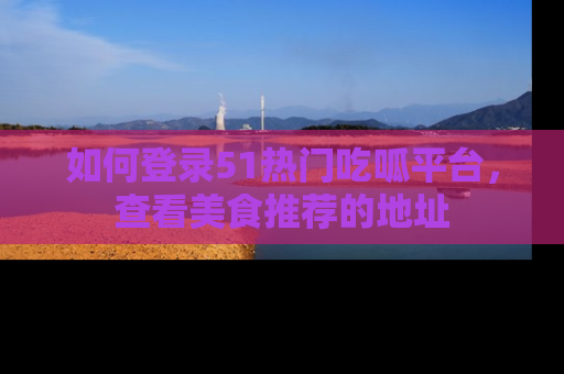 如何登录51热门吃呱平台,查看美食推荐的地址