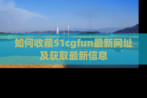 如何收藏51cgfun最新网址及获取最新信息