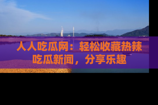 人人吃瓜网:轻松收藏热辣吃瓜新闻,分享乐趣