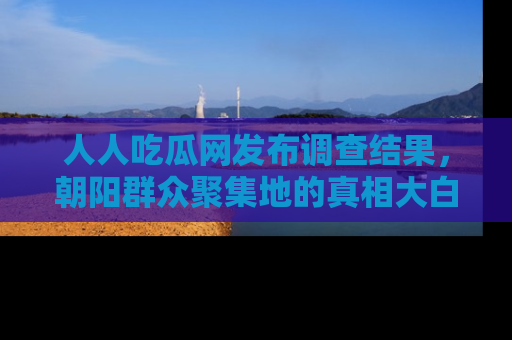 人人吃瓜网发布调查结果，朝阳群众聚集地的真相大白