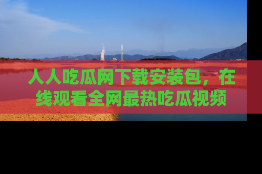 人人吃瓜网下载安装包,在线观看全网最热吃瓜视频