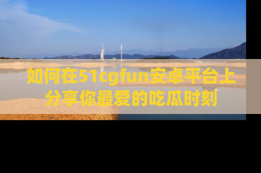 如何在51cgfun安卓平台上分享你最爱的吃瓜时刻