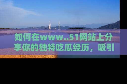 如何在www..51网站上分享你的独特吃瓜经历,吸引更多用户关注