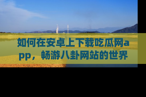 如何在安卓上下载吃瓜网app，畅游八卦网站的世界