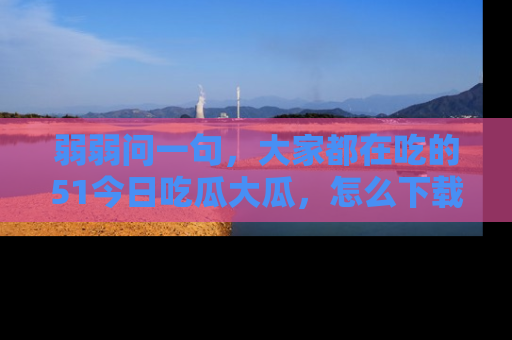 弱弱问一句，大家都在吃的51今日吃瓜大瓜，怎么下载登录才能体验最新入口？
