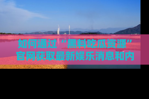 如何通过“黑料吃瓜资源”官网获取最新娱乐消息和内幕爆料