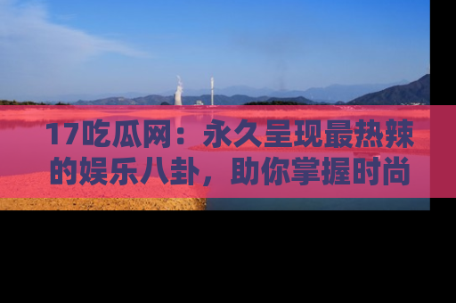17吃瓜网:永久呈现最热辣的娱乐八卦,助你掌握时尚趋势
