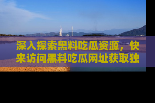 深入探索黑料吃瓜资源，快来访问黑料吃瓜网址获取独家内容！