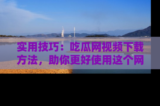 实用技巧:吃瓜网视频下载方法,助你更好使用这个网站