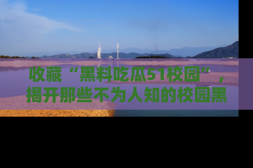 收藏“黑料吃瓜51校园”，揭开那些不为人知的校园黑幕！