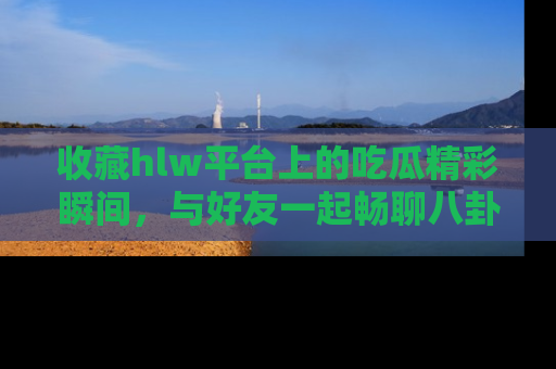 收藏hlw平台上的吃瓜精彩瞬间，与好友一起畅聊八卦趣闻！