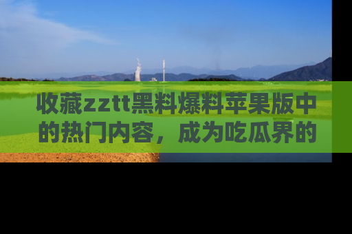 收藏zztt黑料爆料苹果版中的热门内容，成为吃瓜界的资深玩家！