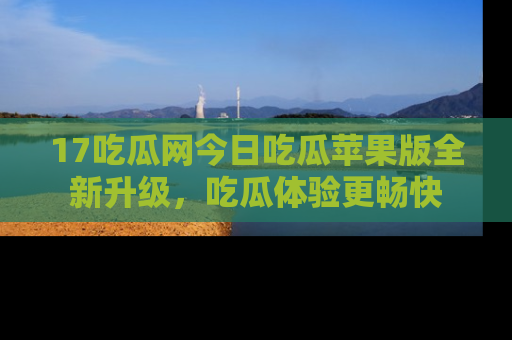 17吃瓜网今日吃瓜苹果版全新升级,吃瓜体验更畅快