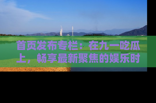 首页发布专栏：在九一吃瓜上，畅享最新聚焦的娱乐时讯