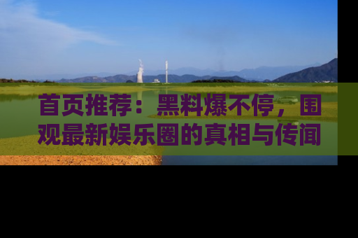首页推荐：黑料爆不停，围观最新娱乐圈的真相与传闻