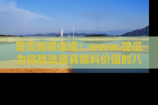 首页新闻速递：www.吃瓜为你精选最具爆料价值的八卦和趣闻！