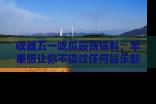收藏五一吃瓜最新爆料,苹果版让你不错过任何娱乐新闻
