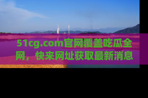 51cg.com官网覆盖吃瓜全网,快来网址获取最新消息与链接!