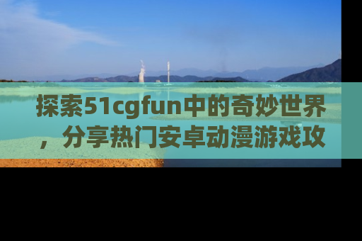 探索51cgfun中的奇妙世界，分享热门安卓动漫游戏攻略！