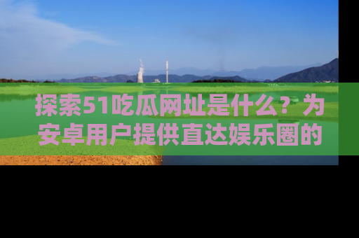 探索51吃瓜网址是什么？为安卓用户提供直达娱乐圈的途径