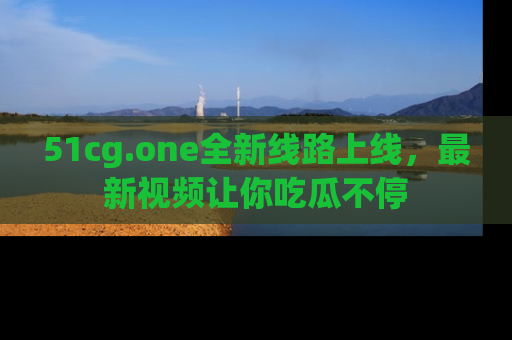 51cg.one全新线路上线,最新视频让你吃瓜不停