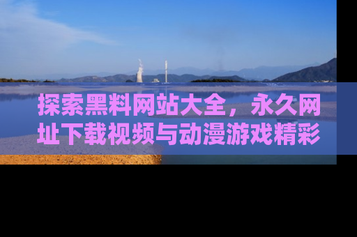探索黑料网站大全，永久网址下载视频与动漫游戏精彩瞬间！