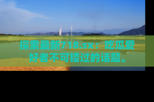 探索最新718.sx：吃瓜爱好者不可错过的话题。