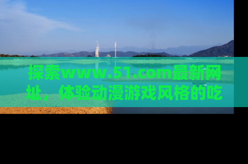探索www.51.com最新网址，体验动漫游戏风格的吃瓜乐趣！