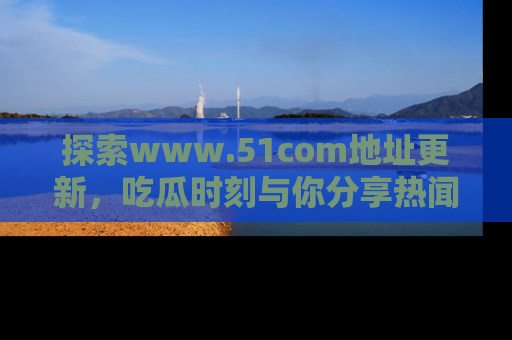 探索www.51com地址更新，吃瓜时刻与你分享热闻