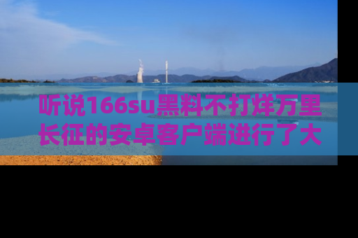 听说166su黑料不打烊万里长征的安卓客户端进行了大更新，八卦内容更加精彩与丰富！