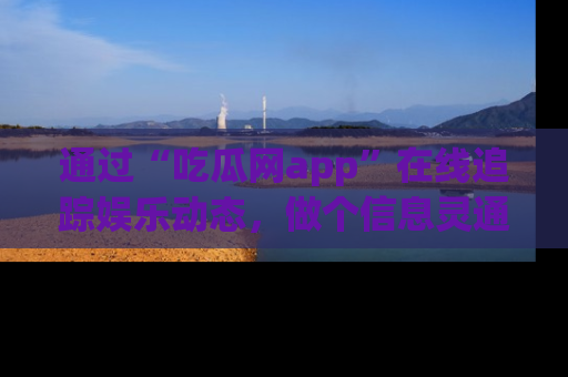 通过“吃瓜网app”在线追踪娱乐动态，做个信息灵通的吃瓜群众！