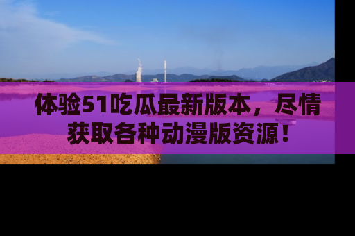 体验51吃瓜最新版本，尽情获取各种动漫版资源！