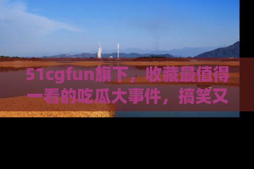 51cgfun旗下,收藏最值得一看的吃瓜大事件,搞笑又精彩!
