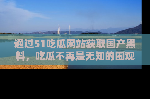 通过51吃瓜网站获取国产黑料，吃瓜不再是无知的围观者