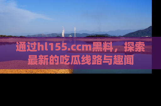 通过hl155.ccm黑料，探索最新的吃瓜线路与趣闻